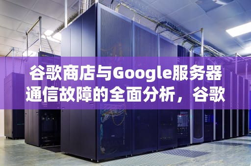 谷歌商店与Google服务器通信故障的全面分析，谷歌商店与google服务器通信出现问题怎么办