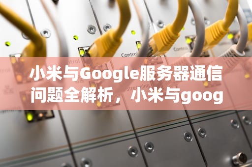 小米与Google服务器通信问题全解析，小米与google服务器通讯出现问题