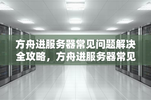方舟进服务器常见问题解决全攻略，方舟进服务器常见问题解决方法