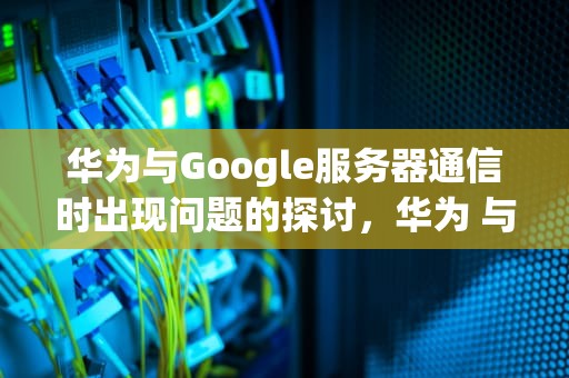 华为与Google服务器通信时出现问题的探讨，华为 与google服务器建立连接时出现问题