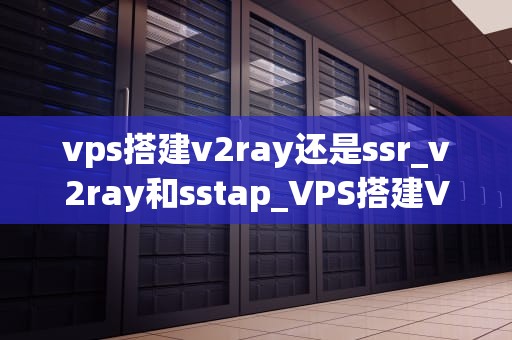 vps搭建v2ray还是ssr_v2ray和sstap_VPS搭建V2Ray还是SSR：一场技术对比与选择的探讨