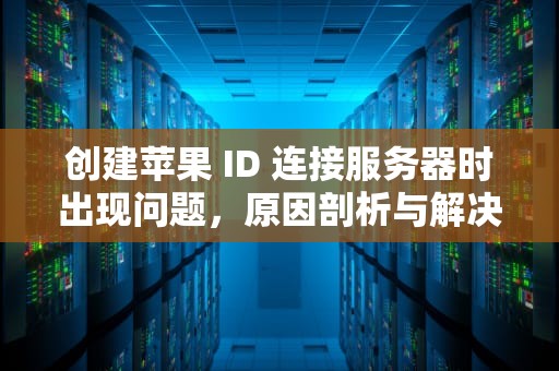 创建苹果 ID 连接服务器时出现问题，原因剖析与解决之道，创建苹果id连接服务器时出现问题什么意思