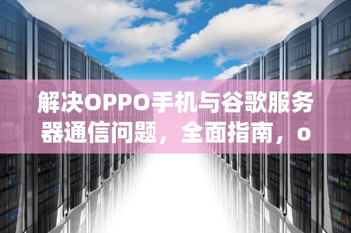 解决OPPO手机与谷歌服务器通信问题，全面指南，oppo手机与谷歌服务器通信出现问题怎么办