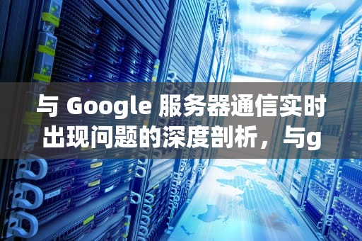 与 Google 服务器通信实时出现问题的深度剖析，与google服务器通信出现问题解决方法