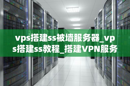 vps搭建ss被墙服务器_vps搭建ss教程_搭建VPN服务器以突破网络封锁：一个详细的教程