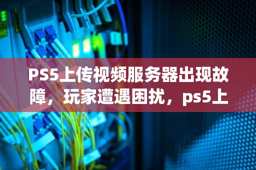 PS5上传视频服务器出现故障，玩家遭遇困扰，ps5上传视频服务器出了点问题怎么办