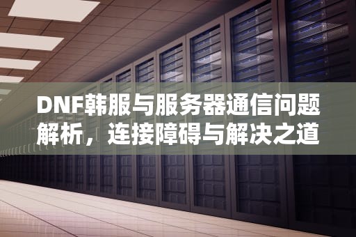 DNF韩服与服务器通信问题解析，连接障碍与解决之道，dnf韩服与服务器通信出现问题怎么办