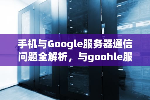 手机与Google服务器通信问题全解析，与goohle服务器出现问题