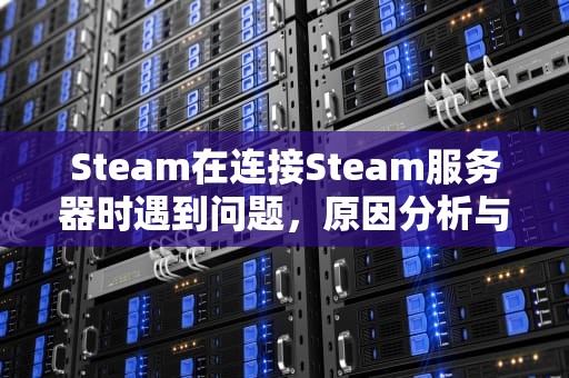 Steam在连接Steam服务器时遇到问题，原因分析与解决之道，在链接steam服务器发生了错误