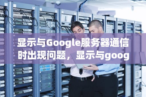 显示与Google服务器通信时出现问题，显示与google服务器建立连接时出现问题