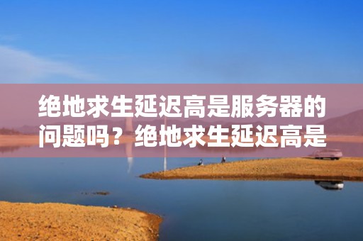 绝地求生延迟高是服务器的问题吗？绝地求生延迟高是服务器的问题吗知乎