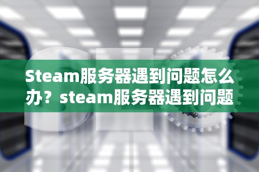 Steam服务器遇到问题怎么办？steam服务器遇到问题了怎么办
