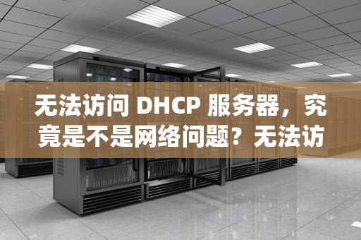 无法访问 DHCP 服务器，究竟是不是网络问题？无法访问dhcp服务器是网络问题吗怎么解决