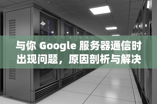 与你 Google 服务器通信时出现问题，原因剖析与解决之道，与google服务器通信出现问题怎么办