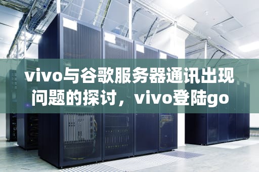 vivo与谷歌服务器通讯出现问题的探讨，vivo登陆google无法与服务器连接