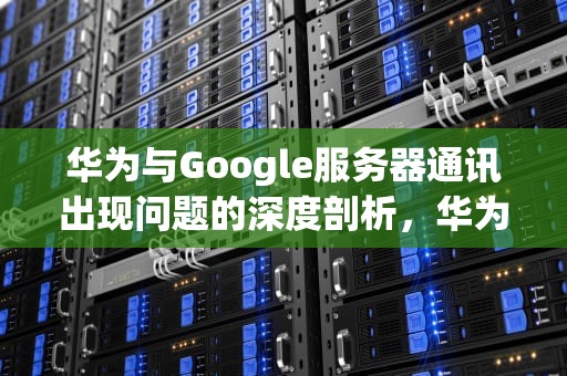 华为与Google服务器通讯出现问题的深度剖析，华为手机谷歌无法与服务器建立连接