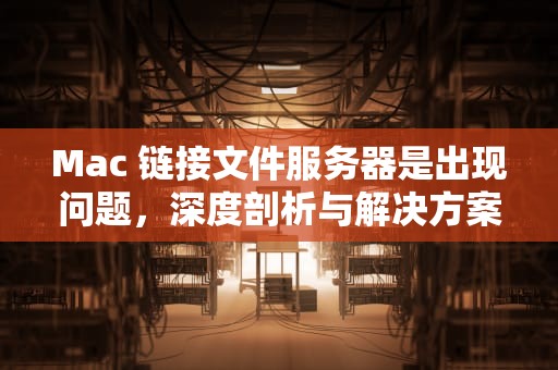 Mac 链接文件服务器是出现问题，深度剖析与解决方案，mac链接文件服务器是出现问题吗