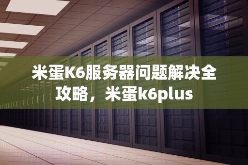 米蛋K6服务器问题解决全攻略，米蛋k6plus