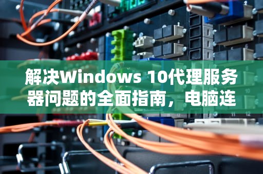 解决Windows 10代理服务器问题的全面指南，电脑连接wifi显示代理服务器出现问题