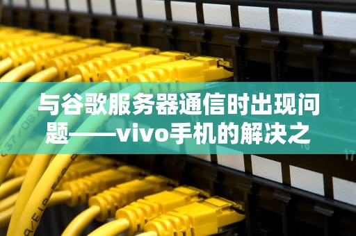 与谷歌服务器通信时出现问题——vivo手机的解决之道，与谷歌服务器通信出现问题怎么办
