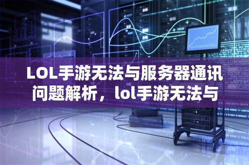 LOL手游无法与服务器通讯问题解析，lol手游无法与服务器通讯出问题怎么办