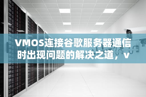 VMOS连接谷歌服务器通信时出现问题的解决之道，vmos 谷歌服务