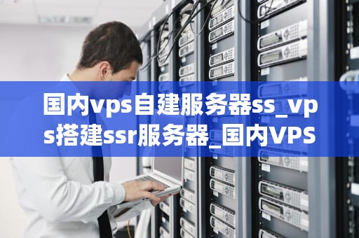 国内vps自建服务器ss_vps搭建ssr服务器_国内VPS自建服务器SSR——打造稳定高效的网络环境