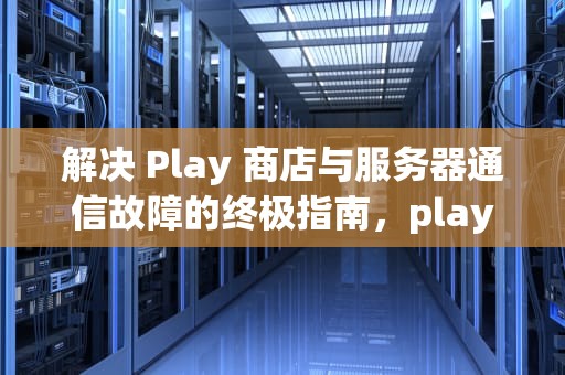 解决 Play 商店与服务器通信故障的终极指南，play商店服务器地址