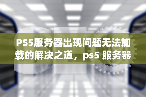 PS5服务器出现问题无法加载的解决之道，ps5 服务器出现问题无法加载游戏