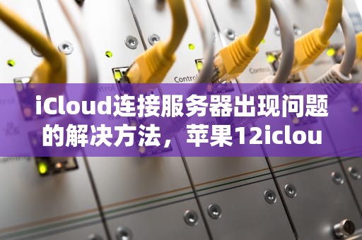 iCloud连接服务器出现问题的解决方法，苹果12icloud连接服务器时出现问题