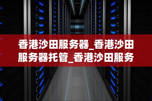 香港沙田服务器_香港沙田服务器托管_香港沙田服务器的优势与应用