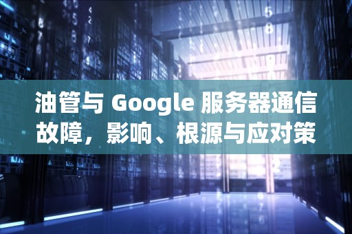 油管与 Google 服务器通信故障，影响、根源与应对策略，谷歌 油管 关系