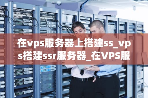 在vps服务器上搭建ss_vps搭建ssr服务器_在VPS服务器上搭建SS的详细步骤