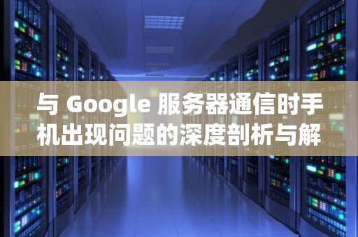 与 Google 服务器通信时手机出现问题的深度剖析与解决之道，与google服务器通信出现问题解决方法