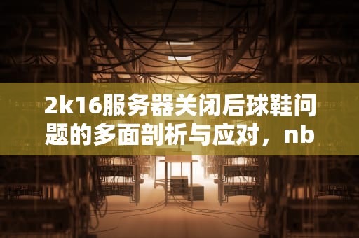 2k16服务器关闭后球鞋问题的多面剖析与应对，nba2k16服务器关闭