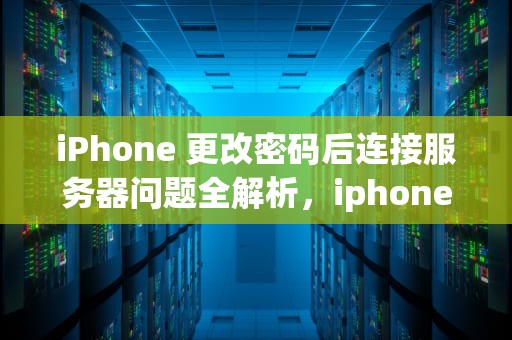 iPhone 更改密码后连接服务器问题全解析，iphone更改密码连接服务器时出现问题怎么办