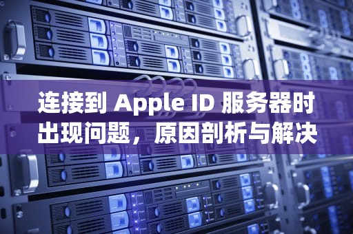 连接到 Apple ID 服务器时出现问题，原因剖析与解决之道，连接到apple id服务器时出错
