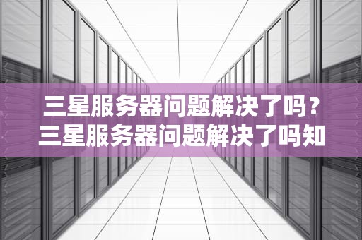 三星服务器问题解决了吗？三星服务器问题解决了吗知乎