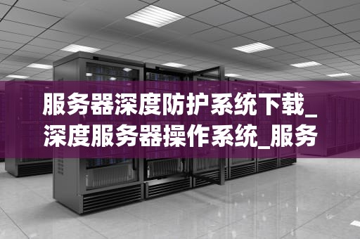 服务器深度防护系统下载_深度服务器操作系统_服务器深度防护系统的下载与应用