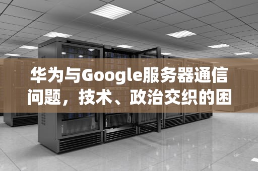 华为与Google服务器通信问题，技术、政治交织的困境，华为 与google服务器建立连接时出现问题