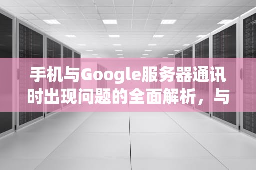 手机与Google服务器通讯时出现问题的全面解析，与goole通信问题