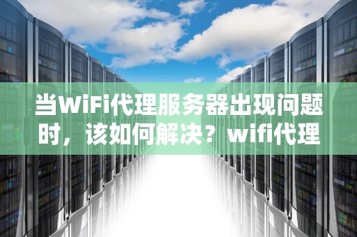 当WiFi代理服务器出现问题时，该如何解决？wifi代理服务器有问题怎么办啊