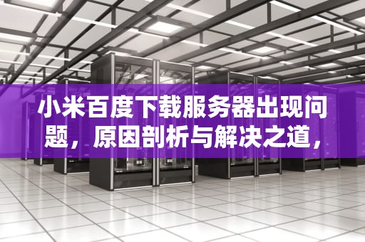 小米百度下载服务器出现问题，原因剖析与解决之道，小米百度下载服务器出现问题怎么办