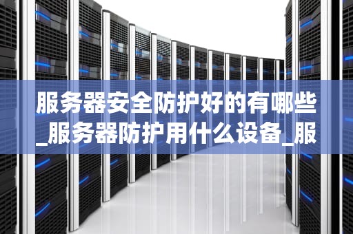 服务器安全防护好的有哪些_服务器防护用什么设备_服务器安全防护的重要性及实施策略