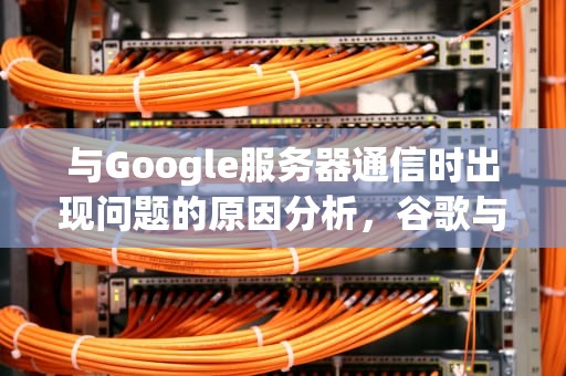 与Google服务器通信时出现问题的原因分析，谷歌与服务器之间的通讯出现问题