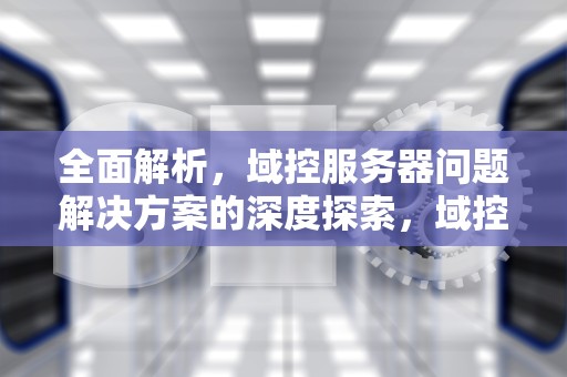 全面解析，域控服务器问题解决方案的深度探索，域控服务器有什么用