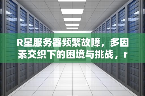R星服务器频繁故障，多因素交织下的困境与挑战，r星的服务器为什么老是出问题呢