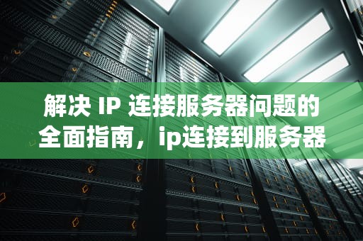 解决 IP 连接服务器问题的全面指南，ip连接到服务器时出现问题吗怎么回事