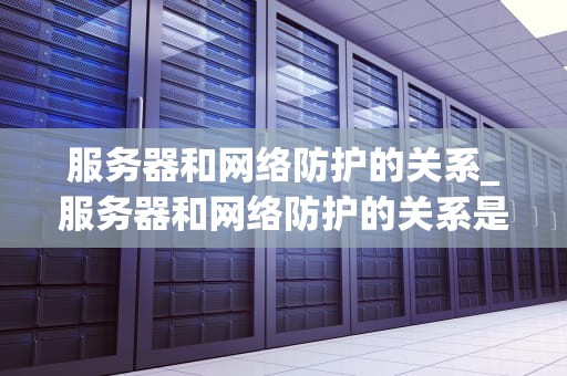 服务器和网络防护的关系_服务器和网络防护的关系是什么_服务器和网络防护的关系