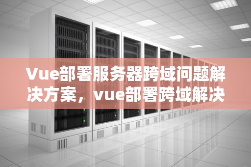 Vue部署服务器跨域问题解决方案，vue部署跨域解决方案